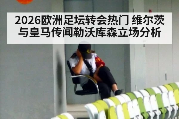 2026欧洲足坛转会热门 维尔茨与皇马传闻勒沃库森立场分析