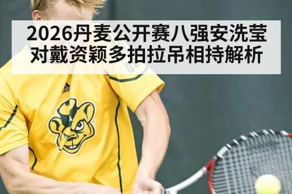 2026丹麦公开赛八强安洗莹对戴资颖多拍拉吊相持解析